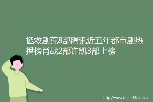 拯救剧荒8部腾讯近五年都市剧热播榜肖战2部许凯3部上榜