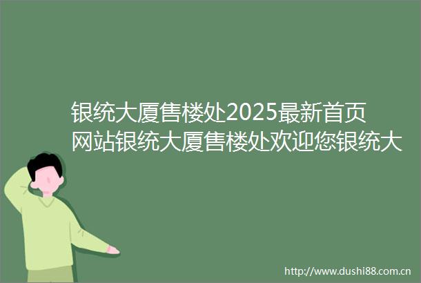 银统大厦售楼处2025最新首页网站银统大厦售楼处欢迎您银统大厦楼盘评测最新价格户型配套
