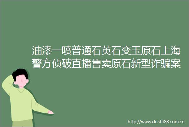 油漆一喷普通石英石变玉原石上海警方侦破直播售卖原石新型诈案