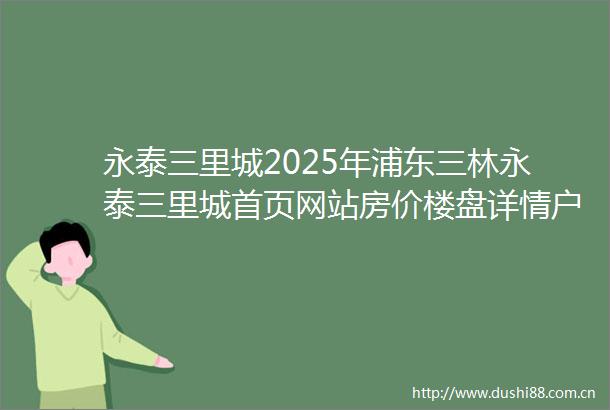 永泰三里城2025年浦东三林永泰三里城首页网站房价楼盘详情户型配套