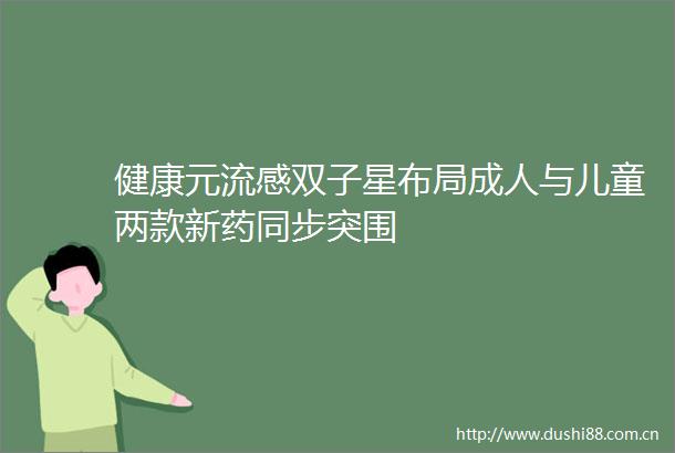 健康元流感双子星布局成人与儿童两款新药同步突围