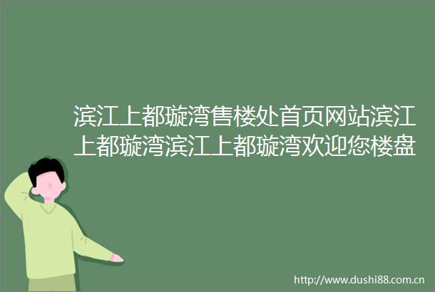 滨江上都璇湾售楼处首页网站滨江上都璇湾滨江上都璇湾欢迎您楼盘详情最新价格户型图容积率地址售楼处