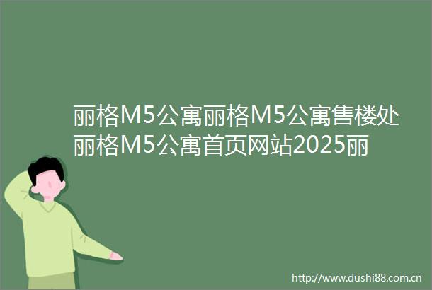 丽格M5公寓丽格M5公寓售楼处丽格M5公寓首页网站2025丽格M5公寓楼盘评测丽格M5公寓最新价格配套户型停车位