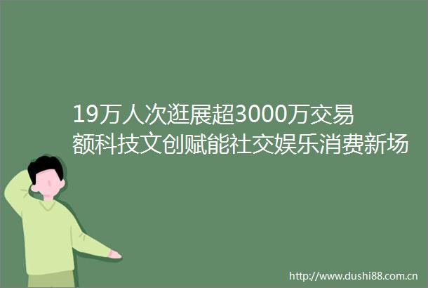 19万人次逛展超3000万交易额科技文创赋能社交娱乐消费新场景