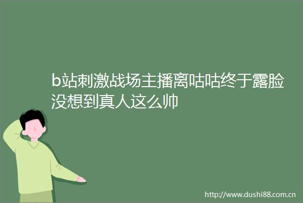 b站刺激战场主播离咕咕终于露脸没想到真人这么帅
