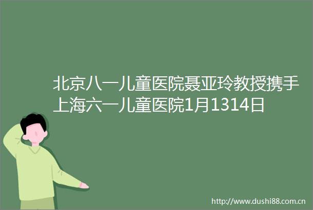 北京八一儿童医院聂亚玲教授携手上海六一儿童医院1月1314日开展名医会诊为儿童健康保驾护航