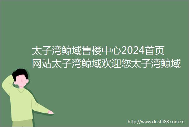 太子湾鲸域售楼中心2024首页网站太子湾鲸域欢迎您太子湾鲸域最新楼盘详情营销中心户型备案价24小时400热线电话