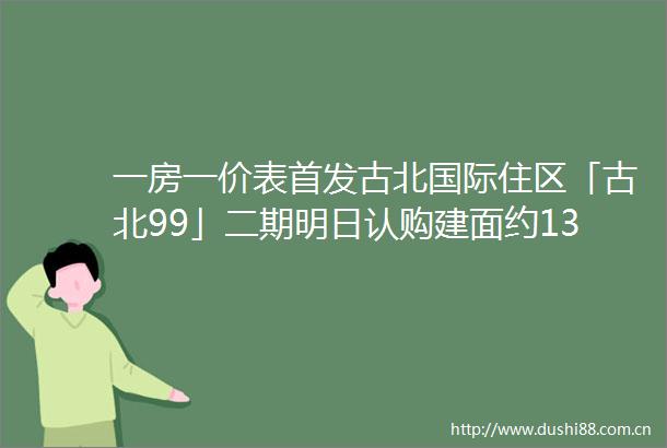 一房一价表首发古北国际住区「古北99」二期明日认购建面约135154㎡精装三房均价113万㎡