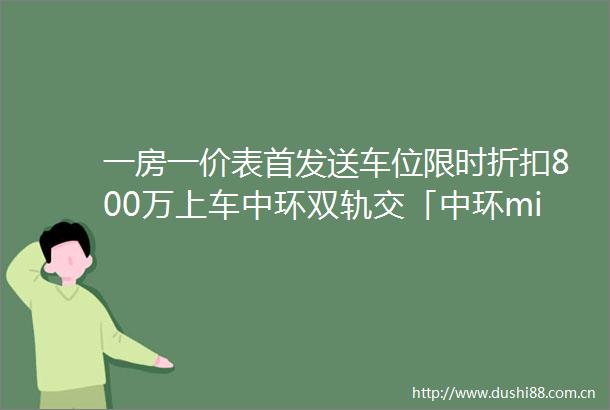 一房一价表首发送车位限时折扣800万上车中环双轨交「中环middot桃源里」推约83179㎡24房