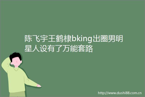 陈飞宇王鹤棣bking出圈男明星人设有了万能套路