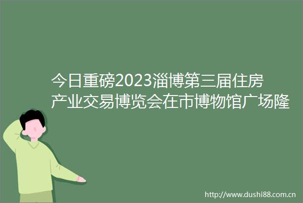 今日重磅2023淄博第三届住房产业交易博览会在市博物馆广场隆重开幕