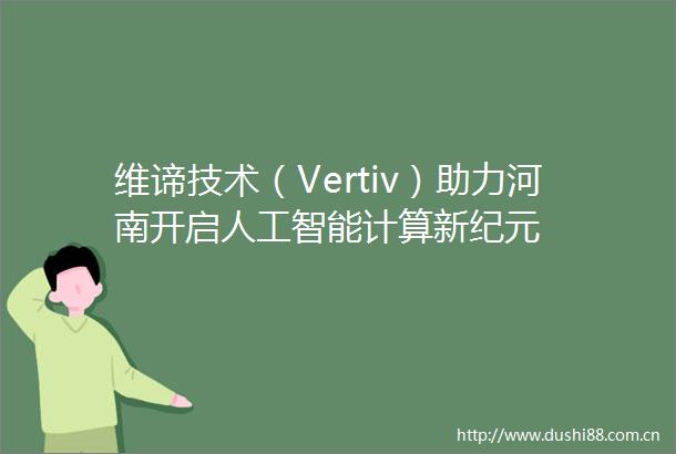 维谛技术（Vertiv）助力河南开启人工智能计算新纪元