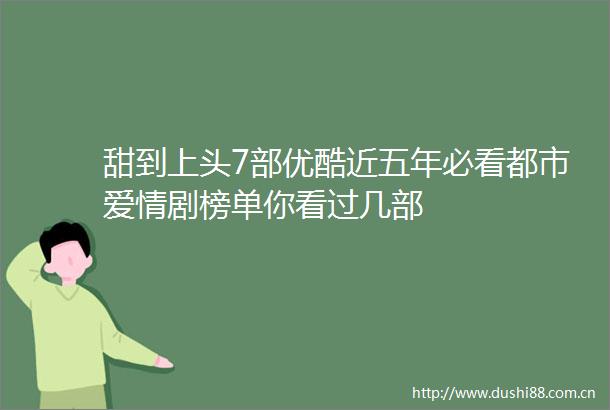 甜到上头7部优酷近五年必看都市爱情剧榜单你看过几部