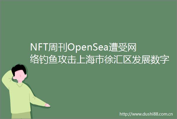 NFT周刊OpenSea遭受网络钓鱼攻击上海市徐汇区发展数字藏品产业美联社撤回NFT的发布计划