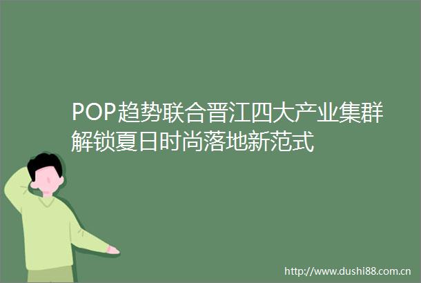 POP趋势联合晋江四大产业集群解锁夏日时尚落地新范式