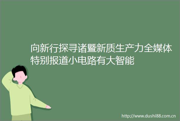 向新行探寻诸暨新质生产力全媒体特别报道小电路有大智能