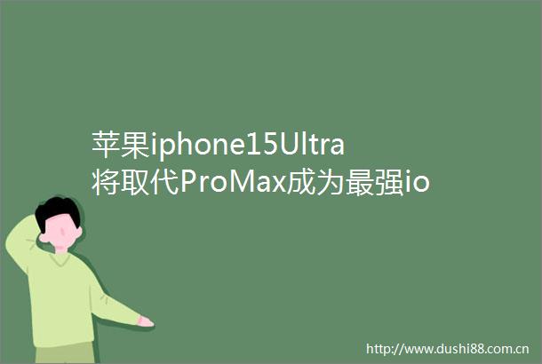 苹果iphone15Ultra将取代ProMax成为最强ios手机配USBC