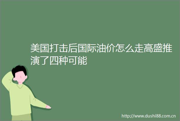 美国打击后国际油价怎么走高盛推演了四种可能