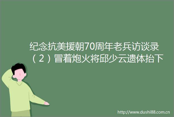 纪念抗美援朝70周年老兵访谈录（2）冒着炮火将邱少云遗体抬下战场
