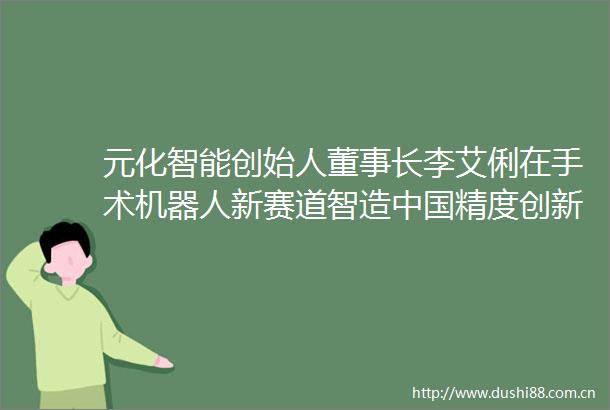 元化智能创始人董事长李艾俐在手术机器人新赛道智造精度创新创业深圳人