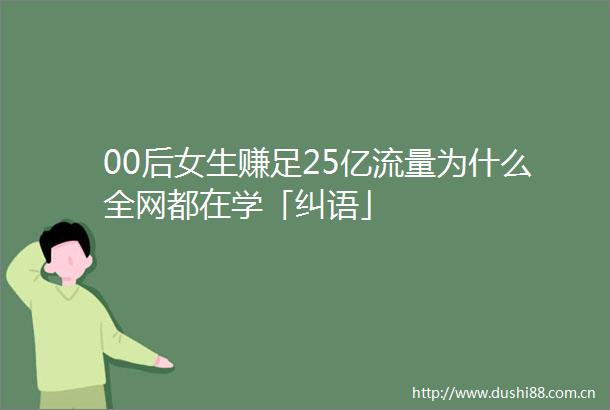 00后女生赚足25亿流量为什么全网都在学「纠语」