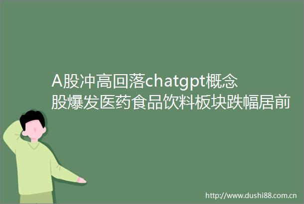 A股冲高回落chatgpt概念股爆发医药食品饮料板块跌幅居前