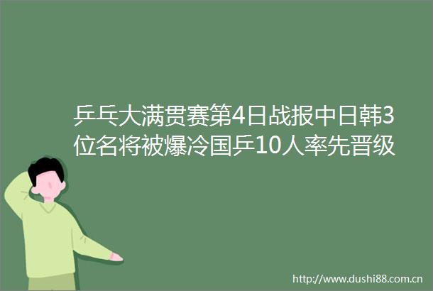 乒乓大满贯赛第4日战报中日韩3位名将被爆冷国乒10人率先晋级