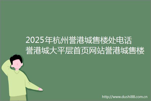 2025年杭州誉港城售楼处电话誉港城大平层首页网站誉港城售楼处欢迎您楼盘详情样板间价格户型停车位容积率小区环境