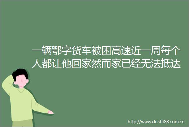 一辆鄂字货车被困高速近一周每个人都让他回家然而家已经无法抵达