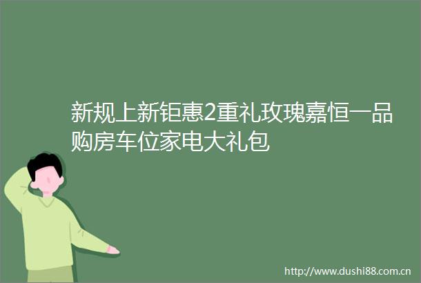 新规上新钜惠2重礼玫瑰嘉恒一品购房车位家电大礼包