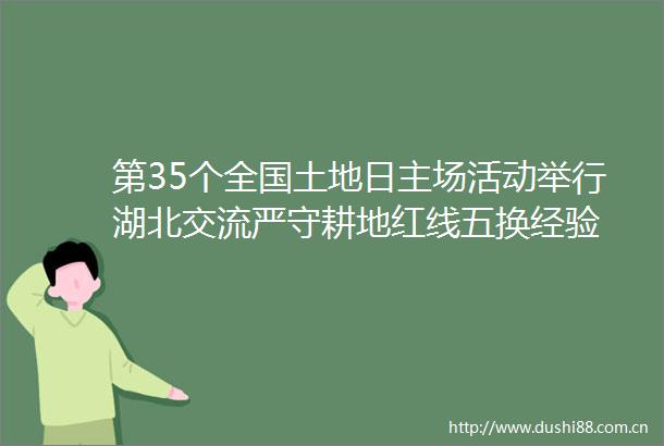 第35个全国土地日主场活动举行湖北交流严守耕地红线五换经验