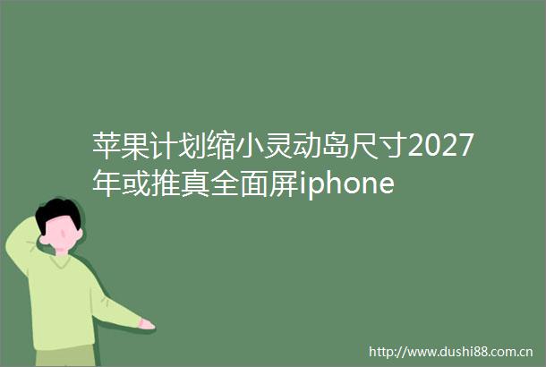 苹果计划缩小灵动岛尺寸2027年或推真全面屏iphone