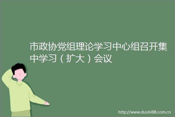 市政协党组理论学习中心组召开集中学习（扩大）会议