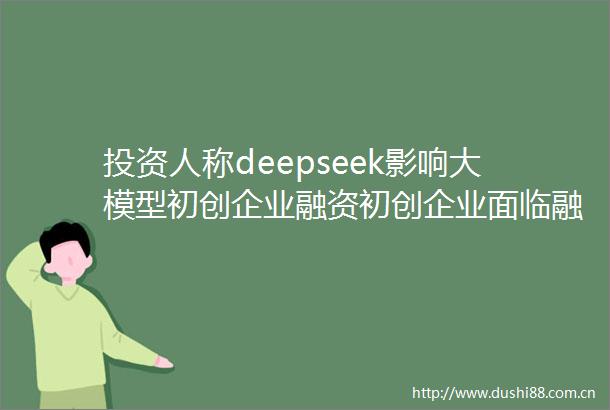 投资人称deepseek影响大模型初创企业融资初创企业面临融资压力