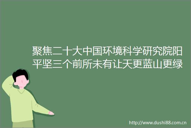 聚焦二十大环境科学研究院阳平坚三个前所未有让天更蓝山更绿水更清