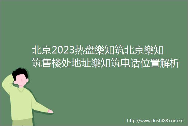 北京2023热盘樂知筑北京樂知筑售楼处地址樂知筑电话位置解析