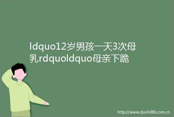 ldquo12岁男孩一天3次母乳rdquoldquo母亲下跪求儿子上学rdquo纵子如杀子溺爱不是爱