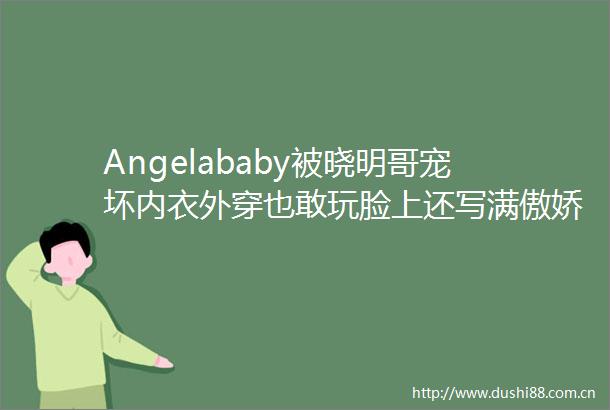 Angelababy被晓明哥宠坏内衣外穿也敢玩脸上还写满傲娇