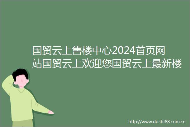 国贸云上售楼中心2024首页网站国贸云上欢迎您国贸云上最新楼盘详情营销中心户型备案价24小时400热线电话
