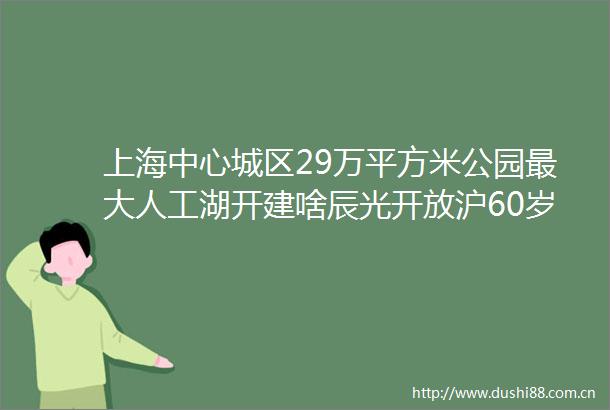 上海中心城区29万平方米公园最大人工湖开建啥辰光开放沪60岁以上老年人可免费接种肺炎疫苗啦新民早报