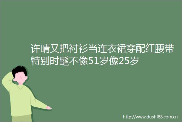 许晴又把衬衫当连衣裙穿配红腰带特别时髦不像51岁像25岁