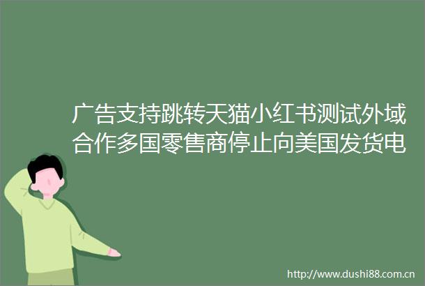 支持跳转天猫小红书测试外域合作多国零售商停止向美国发货电商大事