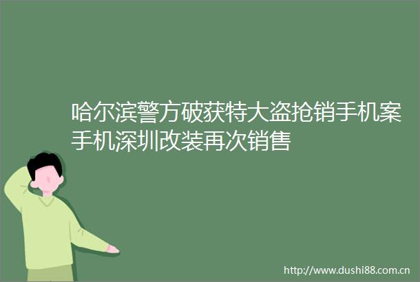 哈尔滨警方破获特大盗抢销手机案手机深圳改装再次销售