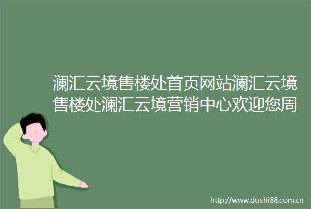 澜汇云境售楼处首页网站澜汇云境售楼处澜汇云境营销中心欢迎您周边配套楼盘详情最新价格户型图容积率售楼处