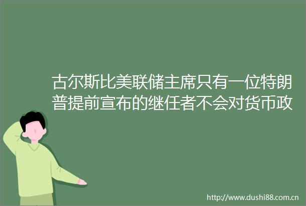 古尔斯比美联储只有一位特朗普提前宣布的继任者不会对货币政策产生影响