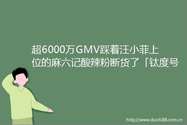超6000万GMV踩着汪小菲上位的麻六记酸辣粉断货了「钛度号」作品周榜第32期