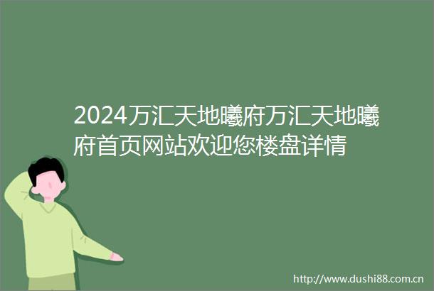 2024万汇天地曦府万汇天地曦府首页网站欢迎您楼盘详情