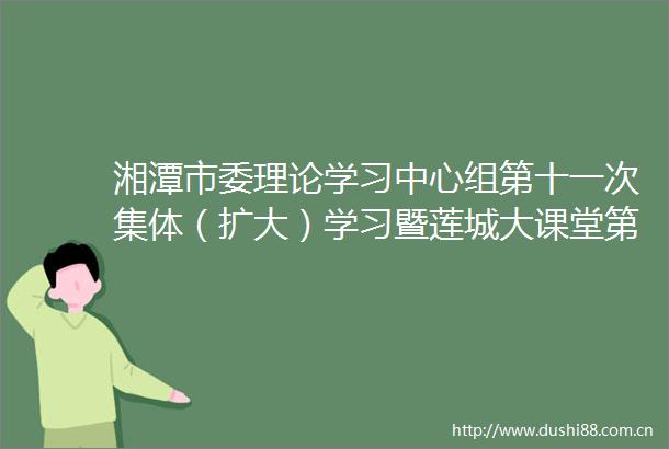 湘潭市委理论学习中心组第十一次集体（扩大）学习暨莲城大课堂第三期举行