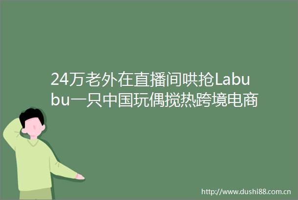 24万老外在直播间哄抢Labubu一只玩偶搅热跨境电商