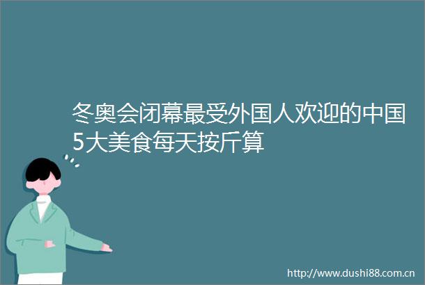 冬奥会闭幕最受外国人欢迎的5大美食每天按斤算